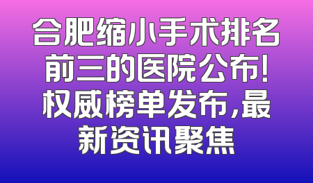 合肥缩小手术排名前三的医院公布！权威榜单发布，最新资讯聚焦