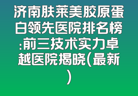济南肤莱美胶原蛋白领先医院排名榜：前三技术实力卓越医院揭晓（最新）
