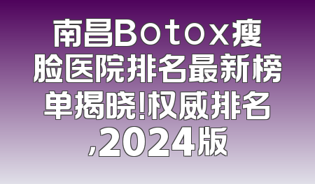 南昌Botox瘦脸医院排名最新榜单揭晓！权威排名，2024版