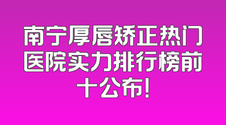 南宁厚唇矫正热门医院实力排行榜前十公布！