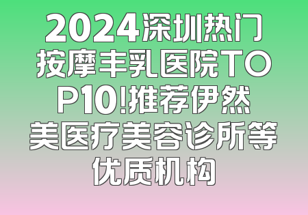 2024深圳热门按摩丰乳医院TOP10！推荐伊然美医疗美容诊所等优质机构