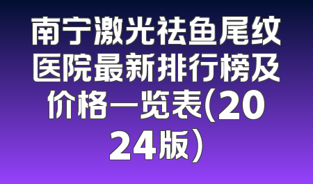 南宁激光祛鱼尾纹医院最新排行榜及价格一览表（2024版）