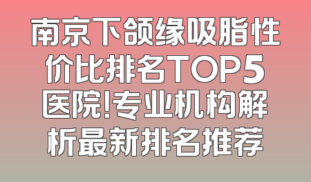 南京下颌缘吸脂性价比排名TOP5医院！专业机构解析最新排名推荐