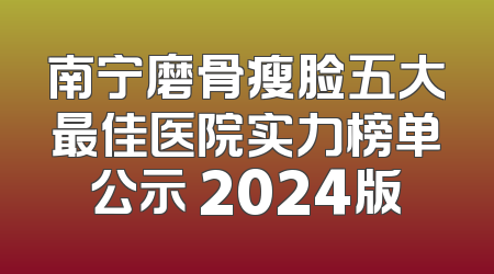 南宁磨骨瘦脸五大最佳医院实力榜单公示 2024版