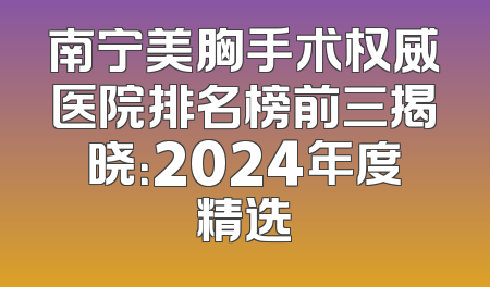 南宁美胸手术权威医院排名榜前三揭晓：2024年度精选
