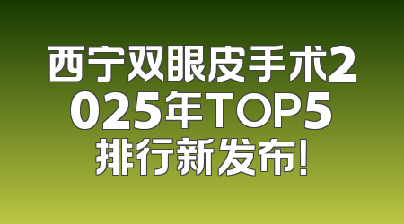 西宁双眼皮手术2025年TOP5排行新发布！