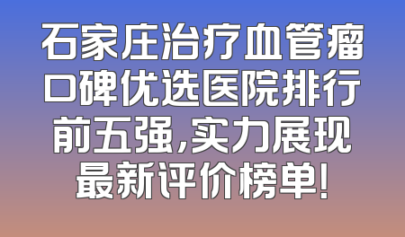 石家庄治疗血管瘤口碑优选医院排行前五强，实力展现最新评价榜单！