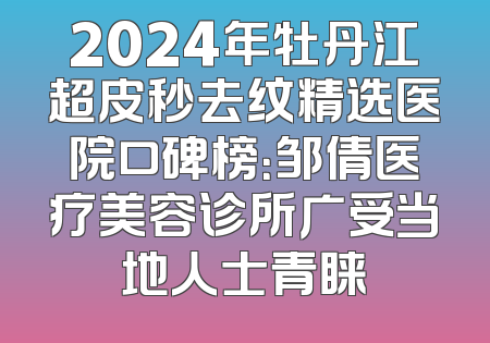 2024年牡丹江超皮秒去纹精选医院口碑榜：邹倩医疗美容诊所广受当地人士青睐