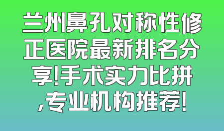 兰州鼻孔对称性修正医院最新排名分享！手术实力比拼，专业机构推荐！