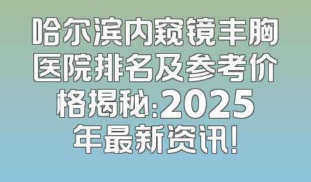 哈尔滨内窥镜丰胸医院排名及参考价格揭秘：2025年最新资讯！