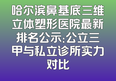 哈尔滨鼻基底三维立体塑形医院最新排名公示：公立三甲与私立诊所实力对比