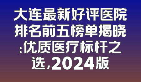 大连最新好评医院排名前五榜单揭晓：优质医疗标杆之选，2024版