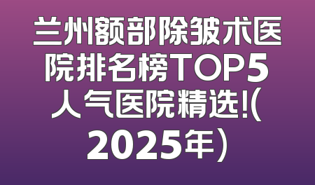 兰州额部除皱术医院排名榜TOP5人气医院精选！(2025年)