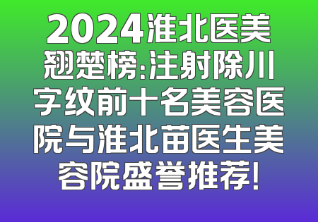2024淮北医美翘楚榜：注射除川字纹前十名美容医院与淮北苗医生美容院盛誉推荐！