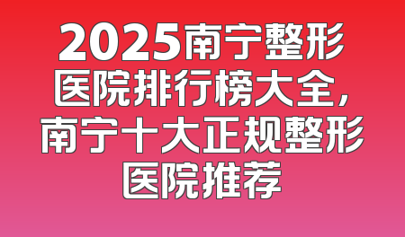 2025南宁整形医院排行榜大全，南宁十大正规整形医院推荐