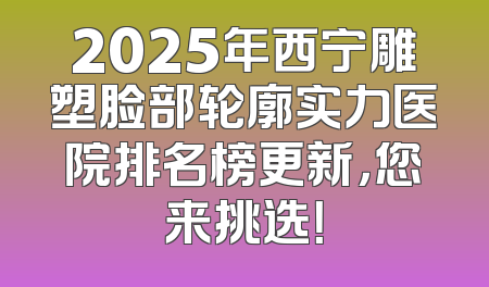 2025年西宁雕塑脸部轮廓实力医院排名榜更新，您来挑选！