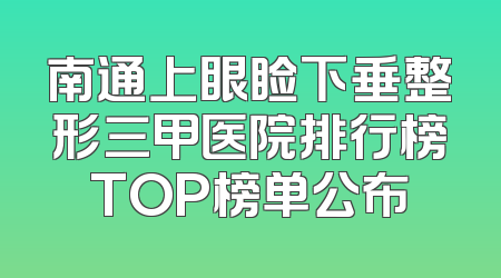 南通上眼睑下垂整形三甲医院排行榜TOP榜单公布