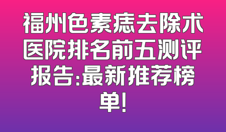 福州色素痣去除术医院排名前五测评报告：最新推荐榜单！