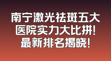 南宁激光祛斑五大医院实力大比拼！最新排名揭晓！