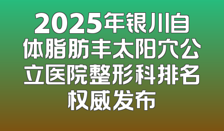 2025年银川自体脂肪丰太阳穴公立医院整形科排名权威发布