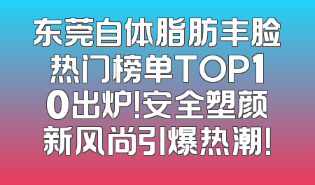 东莞自体脂肪丰脸热门榜单TOP10出炉！安全塑颜新风尚引爆热潮！