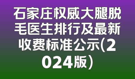 石家庄权威大腿脱毛医生排行及最新收费标准公示（2024版）