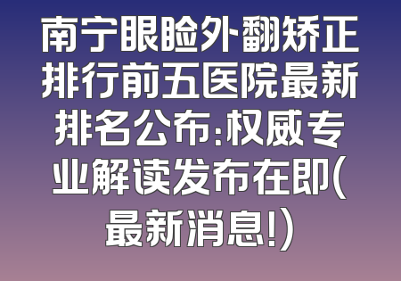 南宁眼睑外翻矫正排行前五医院最新排名公布：权威专业解读发布在即（最新消息！）