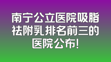 南宁公立医院吸脂祛附乳排名前三的医院公布！