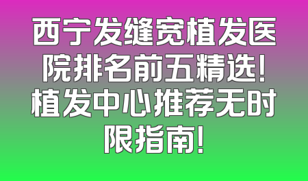 西宁发缝宽植发医院排名前五精选！植发中心推荐无时限指南！