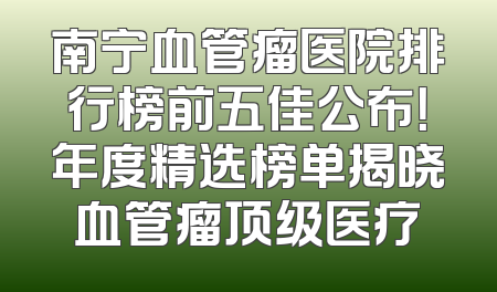南宁血管瘤医院排行榜前五佳公布！年度精选榜单揭晓血管瘤顶级医疗