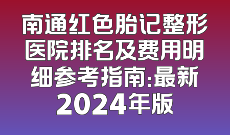 南通红色胎记整形医院排名及费用明细参考指南：最新2024年版