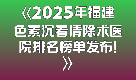 《2025年福建色素沉着清除术医院排名榜单发布！》