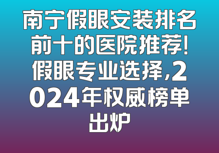 南宁假眼安装排名前十的医院推荐！假眼专业选择，2024年权威榜单出炉