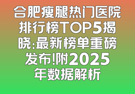 合肥瘦腿热门医院排行榜TOP5揭晓：最新榜单重磅发布！附2025年数据解析