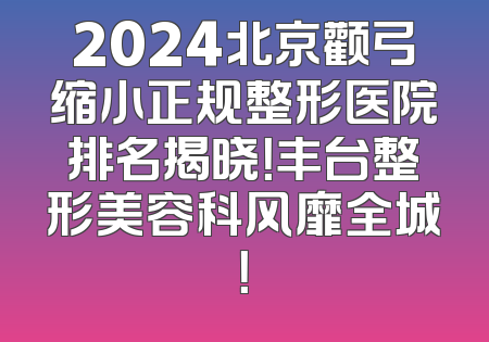 2024北京颧弓缩小正规整形医院排名揭晓！丰台整形美容科风靡全城！