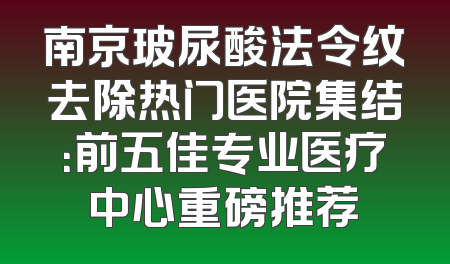 南京玻尿酸法令纹去除热门医院集结：前五佳专业医疗中心重磅推荐