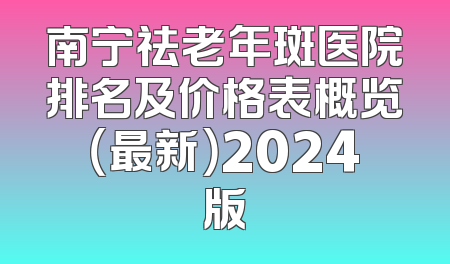 南宁祛老年斑医院排名及价格表概览（最新）2024版
