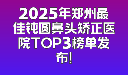 2025年郑州最佳钝圆鼻头矫正医院TOP3榜单发布！