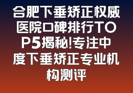 合肥下垂矫正权威医院口碑排行TOP5揭秘！专注中度下垂矫正专业机构测评