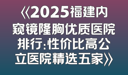 《2025福建内窥镜隆胸优质医院排行：性价比高公立医院精选五家》