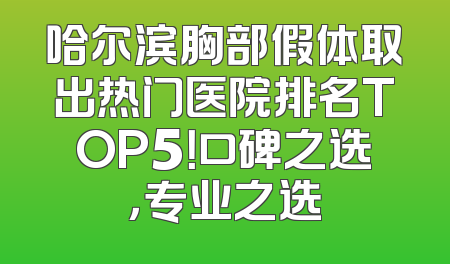 哈尔滨胸部假体取出热门医院排名TOP5！口碑之选，专业之选