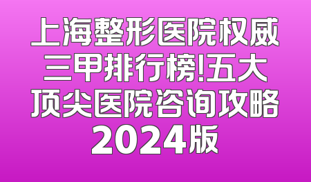 上海整形医院权威三甲排行榜！五大顶尖医院咨询攻略2024版