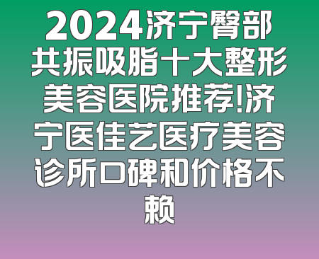 2024济宁臀部共振吸脂十大整形美容医院推荐！济宁医佳艺医疗美容诊所口碑和价格不赖