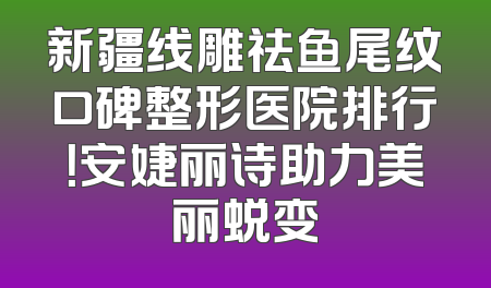 新疆线雕祛鱼尾纹口碑整形医院排行！安婕丽诗助力美丽蜕变