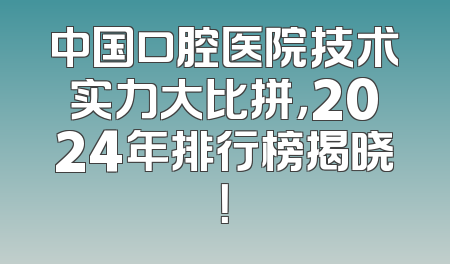中国口腔医院技术实力大比拼，2024年排行榜揭晓！