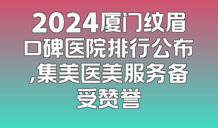 2024厦门纹眉口碑医院排行公布，集美医美服务备受赞誉