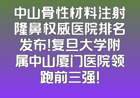中山骨性材料注射隆鼻权威医院排名发布！复旦大学附属中山厦门医院领跑前三强！
