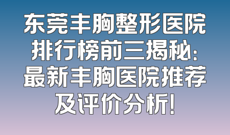 东莞丰胸整形医院排行榜前三揭秘：最新丰胸医院推荐及评价分析！