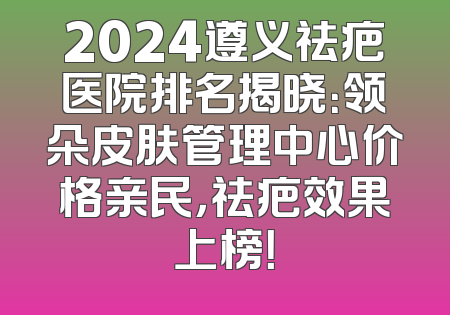 2024遵义祛疤医院排名揭晓：领朵皮肤管理中心价格亲民，祛疤效果上榜！