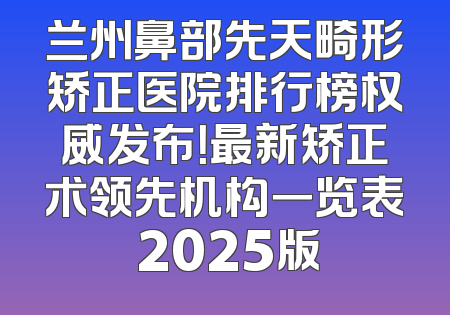 兰州鼻部先天畸形矫正医院排行榜权威发布！最新矫正术领先机构一览表 2025版